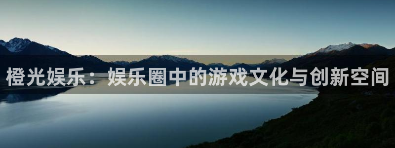 壹号电子娱乐app下载安装：橙光娱乐：娱乐圈中的游戏文化与创新空间